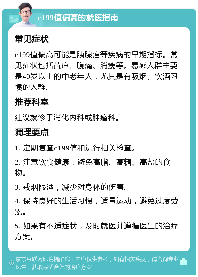 c199值偏高的就医指南 常见症状 c199值偏高可能是胰腺癌等疾病的早期指标。常见症状包括黄疸、腹痛、消瘦等。易感人群主要是40岁以上的中老年人，尤其是有吸烟、饮酒习惯的人群。 推荐科室 建议就诊于消化内科或肿瘤科。 调理要点 1. 定期复查c199值和进行相关检查。 2. 注意饮食健康，避免高脂、高糖、高盐的食物。 3. 戒烟限酒，减少对身体的伤害。 4. 保持良好的生活习惯，适量运动，避免过度劳累。 5. 如果有不适症状，及时就医并遵循医生的治疗方案。