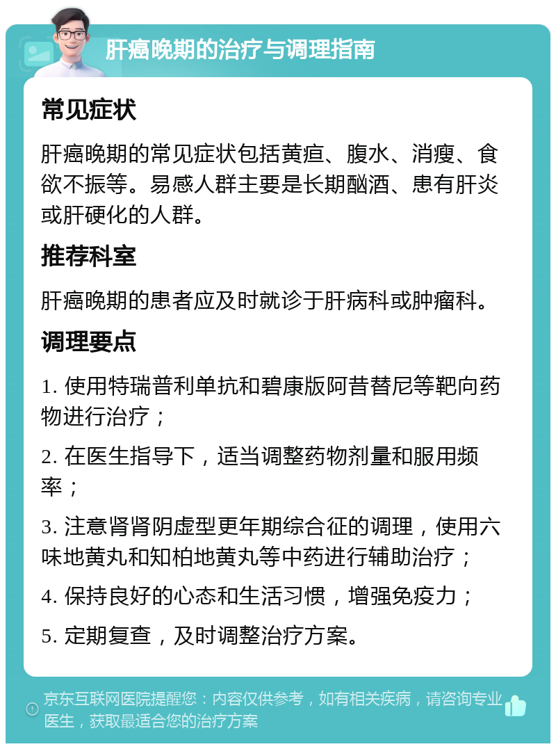 肝癌晚期的治疗与调理指南 常见症状 肝癌晚期的常见症状包括黄疸、腹水、消瘦、食欲不振等。易感人群主要是长期酗酒、患有肝炎或肝硬化的人群。 推荐科室 肝癌晚期的患者应及时就诊于肝病科或肿瘤科。 调理要点 1. 使用特瑞普利单抗和碧康版阿昔替尼等靶向药物进行治疗； 2. 在医生指导下，适当调整药物剂量和服用频率； 3. 注意肾肾阴虚型更年期综合征的调理，使用六味地黄丸和知柏地黄丸等中药进行辅助治疗； 4. 保持良好的心态和生活习惯，增强免疫力； 5. 定期复查，及时调整治疗方案。