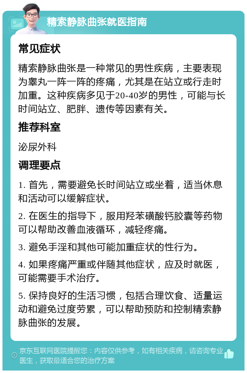 精索静脉曲张就医指南 常见症状 精索静脉曲张是一种常见的男性疾病，主要表现为睾丸一阵一阵的疼痛，尤其是在站立或行走时加重。这种疾病多见于20-40岁的男性，可能与长时间站立、肥胖、遗传等因素有关。 推荐科室 泌尿外科 调理要点 1. 首先，需要避免长时间站立或坐着，适当休息和活动可以缓解症状。 2. 在医生的指导下，服用羟苯磺酸钙胶囊等药物可以帮助改善血液循环，减轻疼痛。 3. 避免手淫和其他可能加重症状的性行为。 4. 如果疼痛严重或伴随其他症状，应及时就医，可能需要手术治疗。 5. 保持良好的生活习惯，包括合理饮食、适量运动和避免过度劳累，可以帮助预防和控制精索静脉曲张的发展。