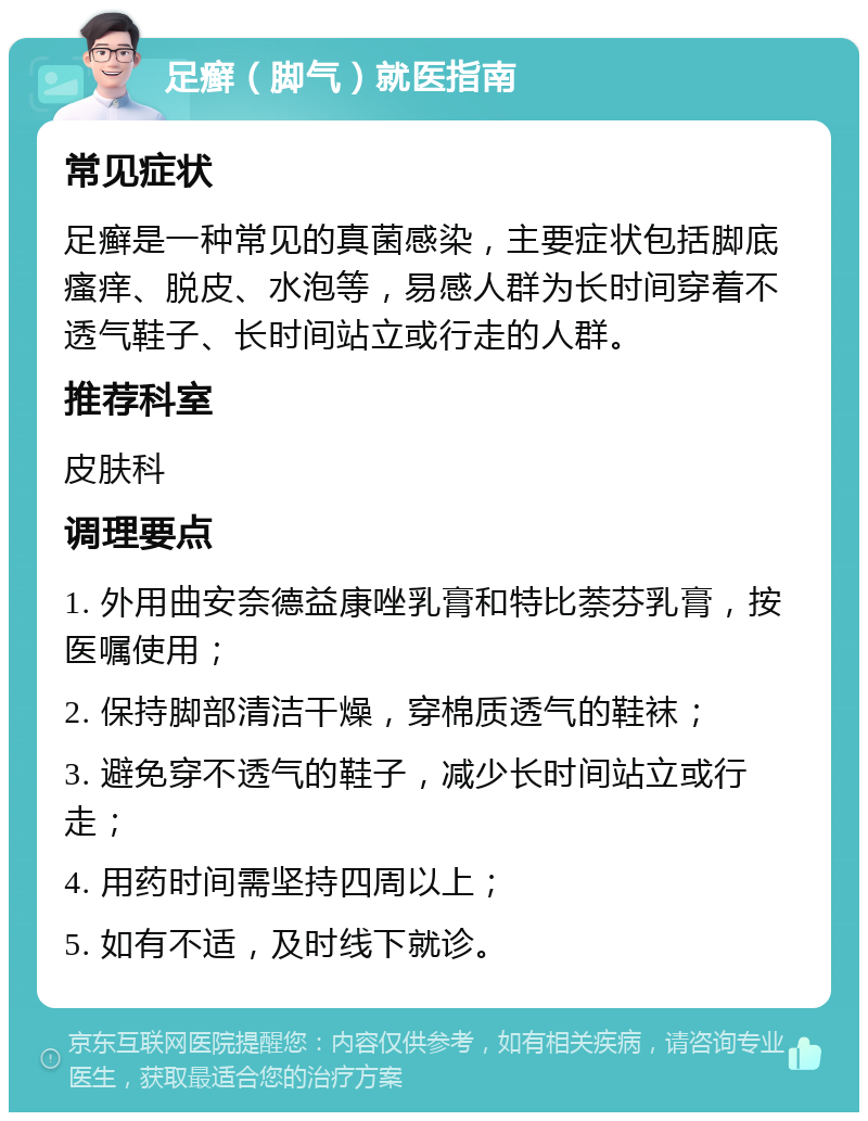 足癣（脚气）就医指南 常见症状 足癣是一种常见的真菌感染，主要症状包括脚底瘙痒、脱皮、水泡等，易感人群为长时间穿着不透气鞋子、长时间站立或行走的人群。 推荐科室 皮肤科 调理要点 1. 外用曲安奈德益康唑乳膏和特比萘芬乳膏，按医嘱使用； 2. 保持脚部清洁干燥，穿棉质透气的鞋袜； 3. 避免穿不透气的鞋子，减少长时间站立或行走； 4. 用药时间需坚持四周以上； 5. 如有不适，及时线下就诊。