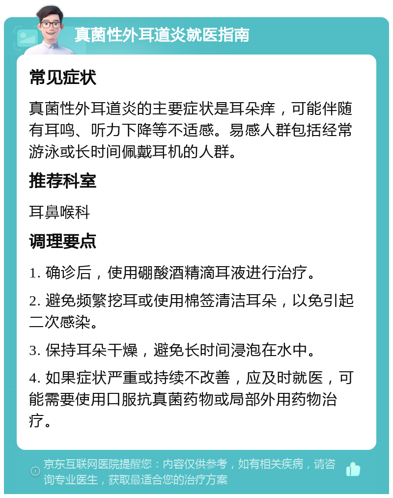 真菌性外耳道炎就医指南 常见症状 真菌性外耳道炎的主要症状是耳朵痒，可能伴随有耳鸣、听力下降等不适感。易感人群包括经常游泳或长时间佩戴耳机的人群。 推荐科室 耳鼻喉科 调理要点 1. 确诊后，使用硼酸酒精滴耳液进行治疗。 2. 避免频繁挖耳或使用棉签清洁耳朵，以免引起二次感染。 3. 保持耳朵干燥，避免长时间浸泡在水中。 4. 如果症状严重或持续不改善，应及时就医，可能需要使用口服抗真菌药物或局部外用药物治疗。