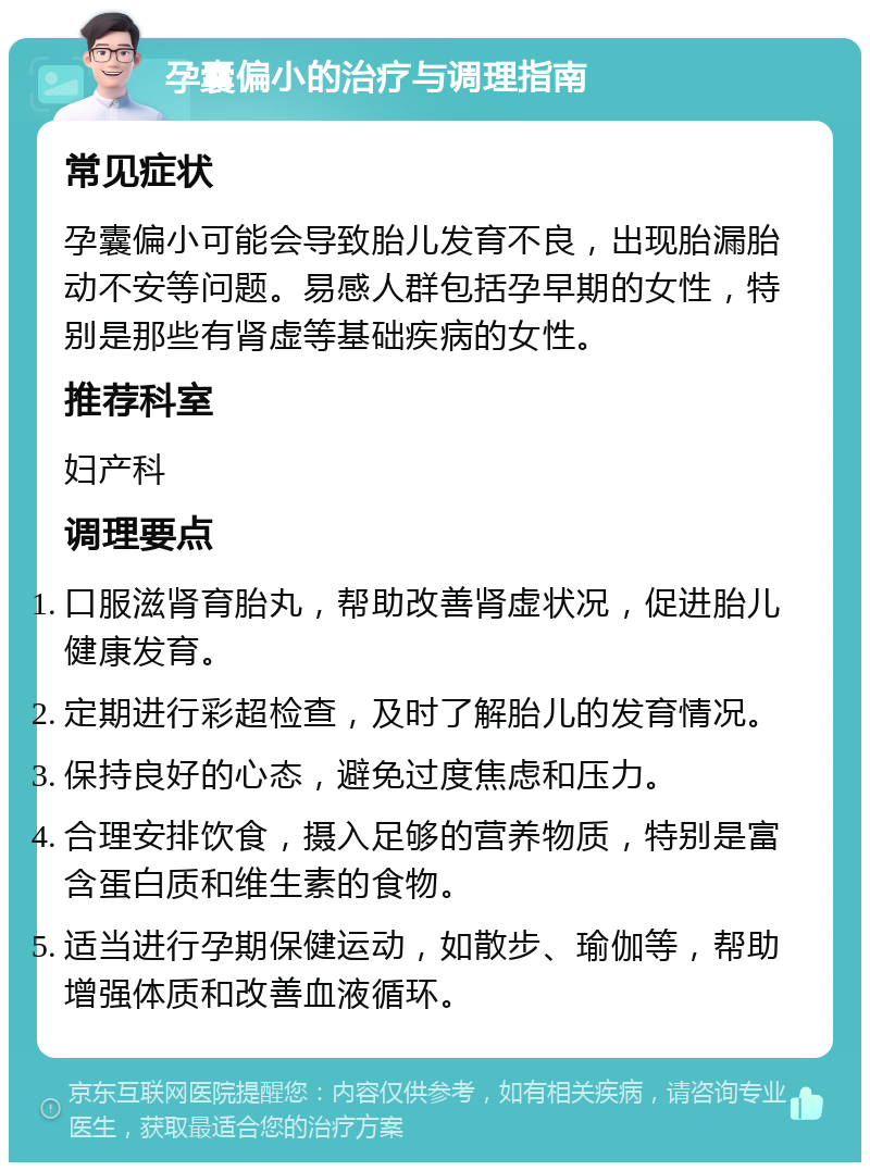 孕囊偏小的治疗与调理指南 常见症状 孕囊偏小可能会导致胎儿发育不良，出现胎漏胎动不安等问题。易感人群包括孕早期的女性，特别是那些有肾虚等基础疾病的女性。 推荐科室 妇产科 调理要点 口服滋肾育胎丸，帮助改善肾虚状况，促进胎儿健康发育。 定期进行彩超检查，及时了解胎儿的发育情况。 保持良好的心态，避免过度焦虑和压力。 合理安排饮食，摄入足够的营养物质，特别是富含蛋白质和维生素的食物。 适当进行孕期保健运动，如散步、瑜伽等，帮助增强体质和改善血液循环。