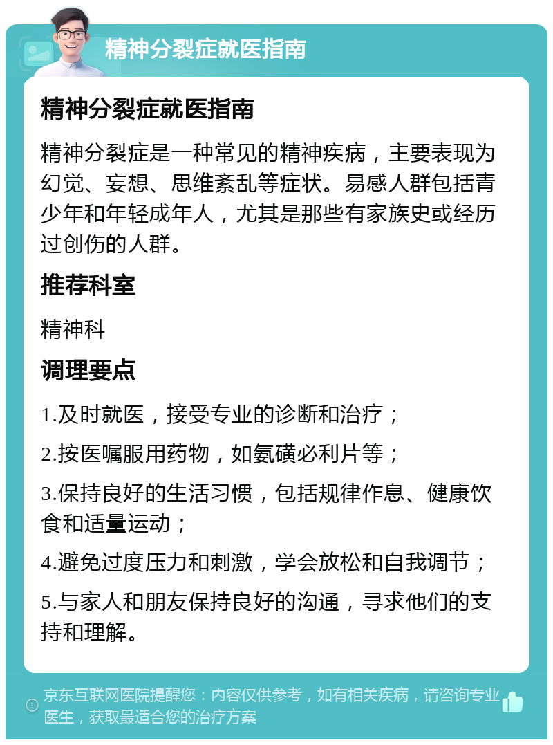 精神分裂症就医指南 精神分裂症就医指南 精神分裂症是一种常见的精神疾病，主要表现为幻觉、妄想、思维紊乱等症状。易感人群包括青少年和年轻成年人，尤其是那些有家族史或经历过创伤的人群。 推荐科室 精神科 调理要点 1.及时就医，接受专业的诊断和治疗； 2.按医嘱服用药物，如氨磺必利片等； 3.保持良好的生活习惯，包括规律作息、健康饮食和适量运动； 4.避免过度压力和刺激，学会放松和自我调节； 5.与家人和朋友保持良好的沟通，寻求他们的支持和理解。