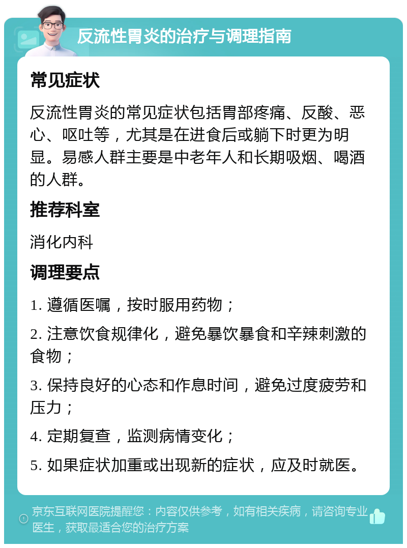 反流性胃炎的治疗与调理指南 常见症状 反流性胃炎的常见症状包括胃部疼痛、反酸、恶心、呕吐等，尤其是在进食后或躺下时更为明显。易感人群主要是中老年人和长期吸烟、喝酒的人群。 推荐科室 消化内科 调理要点 1. 遵循医嘱，按时服用药物； 2. 注意饮食规律化，避免暴饮暴食和辛辣刺激的食物； 3. 保持良好的心态和作息时间，避免过度疲劳和压力； 4. 定期复查，监测病情变化； 5. 如果症状加重或出现新的症状，应及时就医。