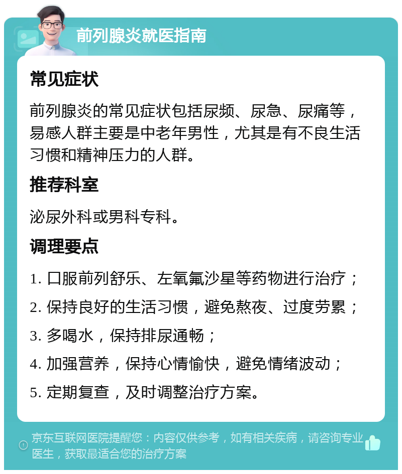 前列腺炎就医指南 常见症状 前列腺炎的常见症状包括尿频、尿急、尿痛等，易感人群主要是中老年男性，尤其是有不良生活习惯和精神压力的人群。 推荐科室 泌尿外科或男科专科。 调理要点 1. 口服前列舒乐、左氧氟沙星等药物进行治疗； 2. 保持良好的生活习惯，避免熬夜、过度劳累； 3. 多喝水，保持排尿通畅； 4. 加强营养，保持心情愉快，避免情绪波动； 5. 定期复查，及时调整治疗方案。