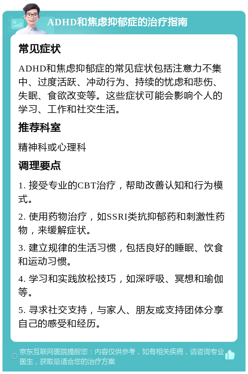 ADHD和焦虑抑郁症的治疗指南 常见症状 ADHD和焦虑抑郁症的常见症状包括注意力不集中、过度活跃、冲动行为、持续的忧虑和悲伤、失眠、食欲改变等。这些症状可能会影响个人的学习、工作和社交生活。 推荐科室 精神科或心理科 调理要点 1. 接受专业的CBT治疗，帮助改善认知和行为模式。 2. 使用药物治疗，如SSRI类抗抑郁药和刺激性药物，来缓解症状。 3. 建立规律的生活习惯，包括良好的睡眠、饮食和运动习惯。 4. 学习和实践放松技巧，如深呼吸、冥想和瑜伽等。 5. 寻求社交支持，与家人、朋友或支持团体分享自己的感受和经历。