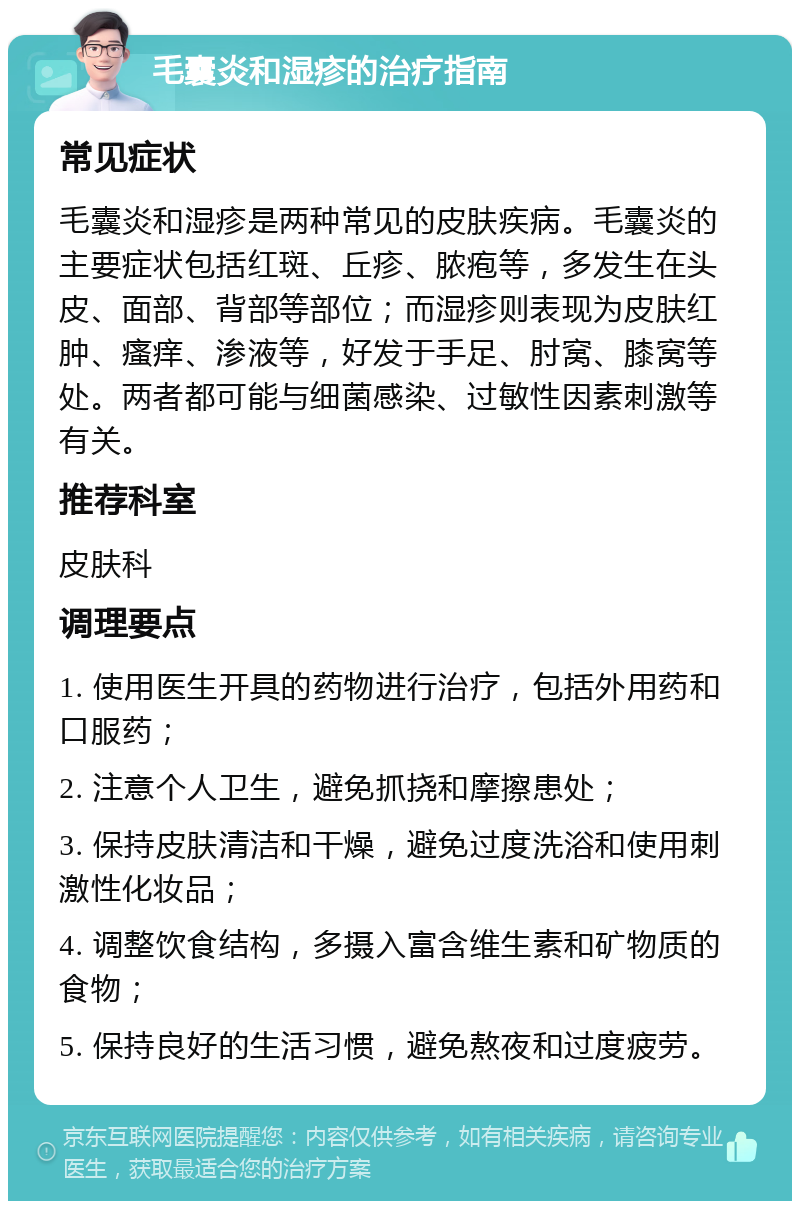 毛囊炎和湿疹的治疗指南 常见症状 毛囊炎和湿疹是两种常见的皮肤疾病。毛囊炎的主要症状包括红斑、丘疹、脓疱等，多发生在头皮、面部、背部等部位；而湿疹则表现为皮肤红肿、瘙痒、渗液等，好发于手足、肘窝、膝窝等处。两者都可能与细菌感染、过敏性因素刺激等有关。 推荐科室 皮肤科 调理要点 1. 使用医生开具的药物进行治疗，包括外用药和口服药； 2. 注意个人卫生，避免抓挠和摩擦患处； 3. 保持皮肤清洁和干燥，避免过度洗浴和使用刺激性化妆品； 4. 调整饮食结构，多摄入富含维生素和矿物质的食物； 5. 保持良好的生活习惯，避免熬夜和过度疲劳。