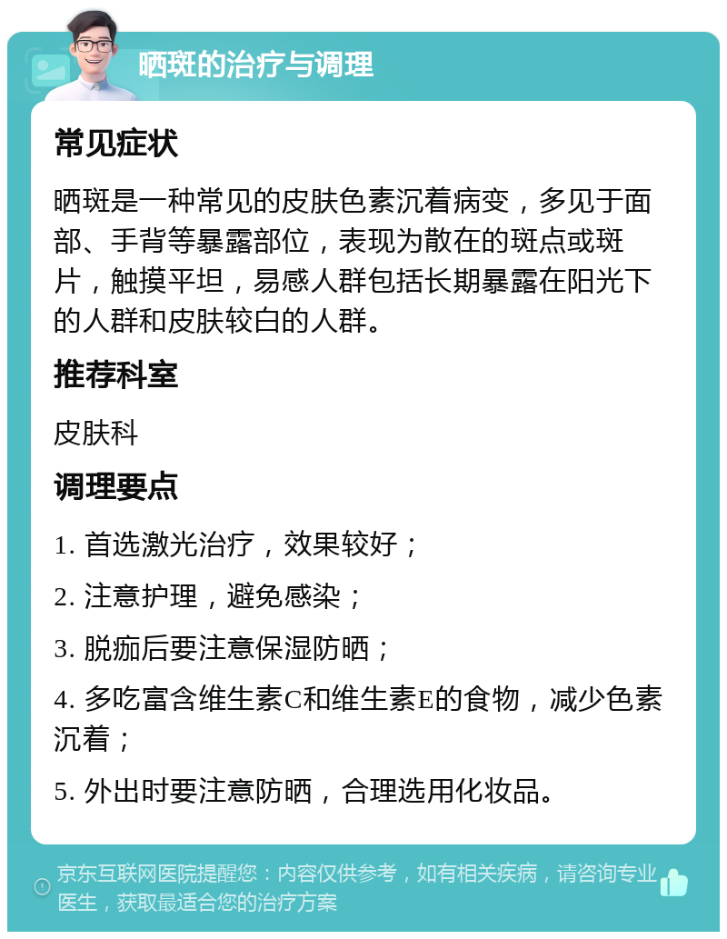 晒斑的治疗与调理 常见症状 晒斑是一种常见的皮肤色素沉着病变，多见于面部、手背等暴露部位，表现为散在的斑点或斑片，触摸平坦，易感人群包括长期暴露在阳光下的人群和皮肤较白的人群。 推荐科室 皮肤科 调理要点 1. 首选激光治疗，效果较好； 2. 注意护理，避免感染； 3. 脱痂后要注意保湿防晒； 4. 多吃富含维生素C和维生素E的食物，减少色素沉着； 5. 外出时要注意防晒，合理选用化妆品。