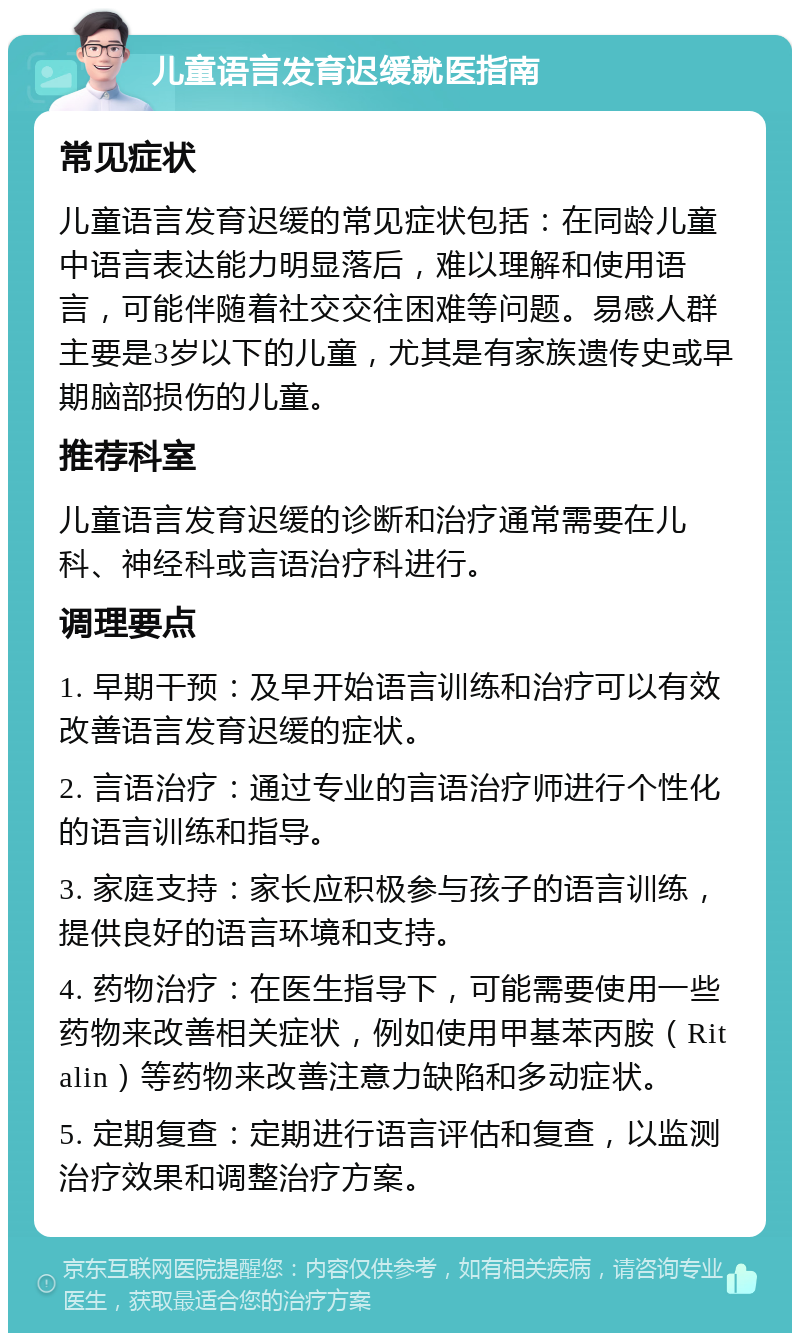 儿童语言发育迟缓就医指南 常见症状 儿童语言发育迟缓的常见症状包括：在同龄儿童中语言表达能力明显落后，难以理解和使用语言，可能伴随着社交交往困难等问题。易感人群主要是3岁以下的儿童，尤其是有家族遗传史或早期脑部损伤的儿童。 推荐科室 儿童语言发育迟缓的诊断和治疗通常需要在儿科、神经科或言语治疗科进行。 调理要点 1. 早期干预：及早开始语言训练和治疗可以有效改善语言发育迟缓的症状。 2. 言语治疗：通过专业的言语治疗师进行个性化的语言训练和指导。 3. 家庭支持：家长应积极参与孩子的语言训练，提供良好的语言环境和支持。 4. 药物治疗：在医生指导下，可能需要使用一些药物来改善相关症状，例如使用甲基苯丙胺（Ritalin）等药物来改善注意力缺陷和多动症状。 5. 定期复查：定期进行语言评估和复查，以监测治疗效果和调整治疗方案。