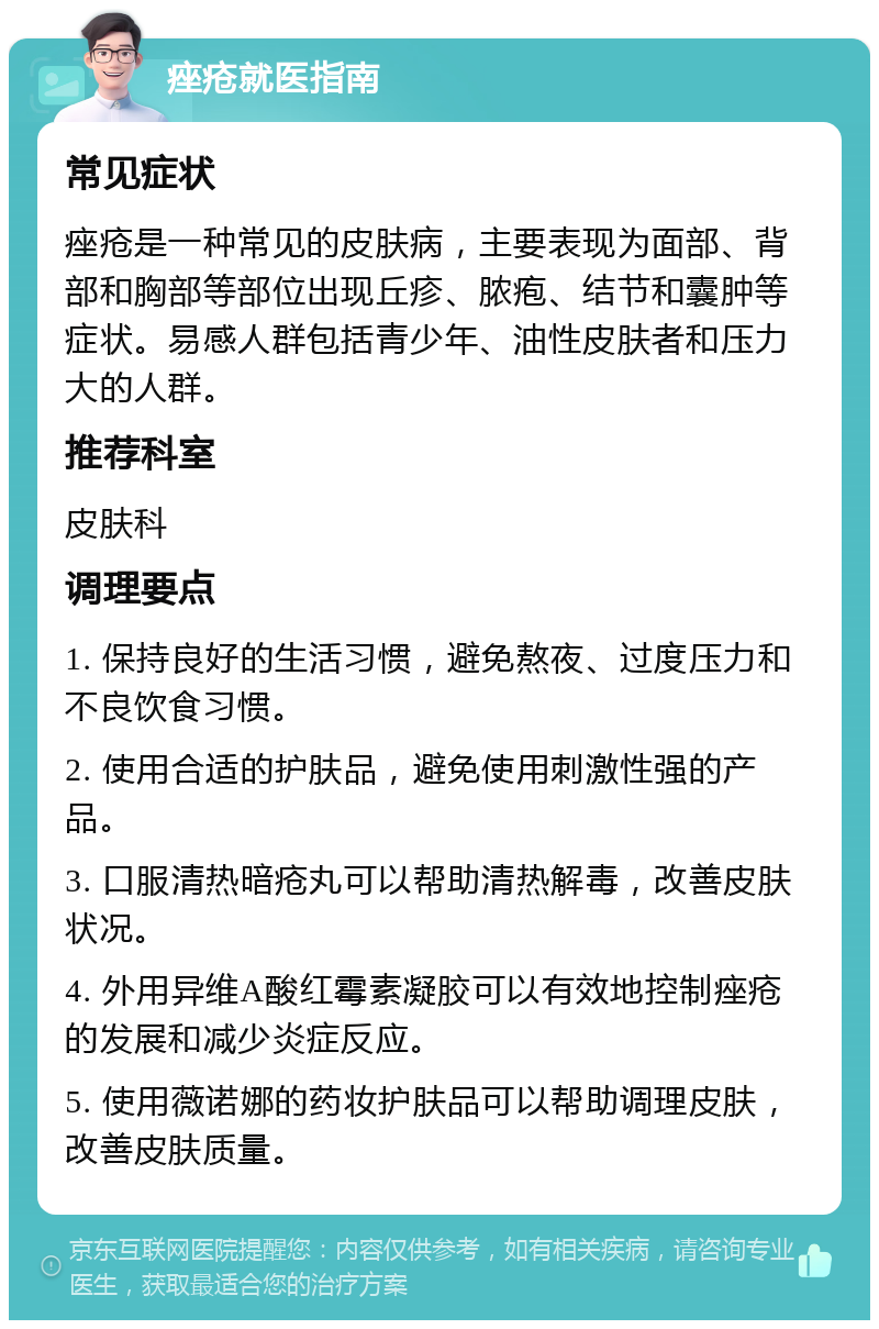 痤疮就医指南 常见症状 痤疮是一种常见的皮肤病，主要表现为面部、背部和胸部等部位出现丘疹、脓疱、结节和囊肿等症状。易感人群包括青少年、油性皮肤者和压力大的人群。 推荐科室 皮肤科 调理要点 1. 保持良好的生活习惯，避免熬夜、过度压力和不良饮食习惯。 2. 使用合适的护肤品，避免使用刺激性强的产品。 3. 口服清热暗疮丸可以帮助清热解毒，改善皮肤状况。 4. 外用异维A酸红霉素凝胶可以有效地控制痤疮的发展和减少炎症反应。 5. 使用薇诺娜的药妆护肤品可以帮助调理皮肤，改善皮肤质量。