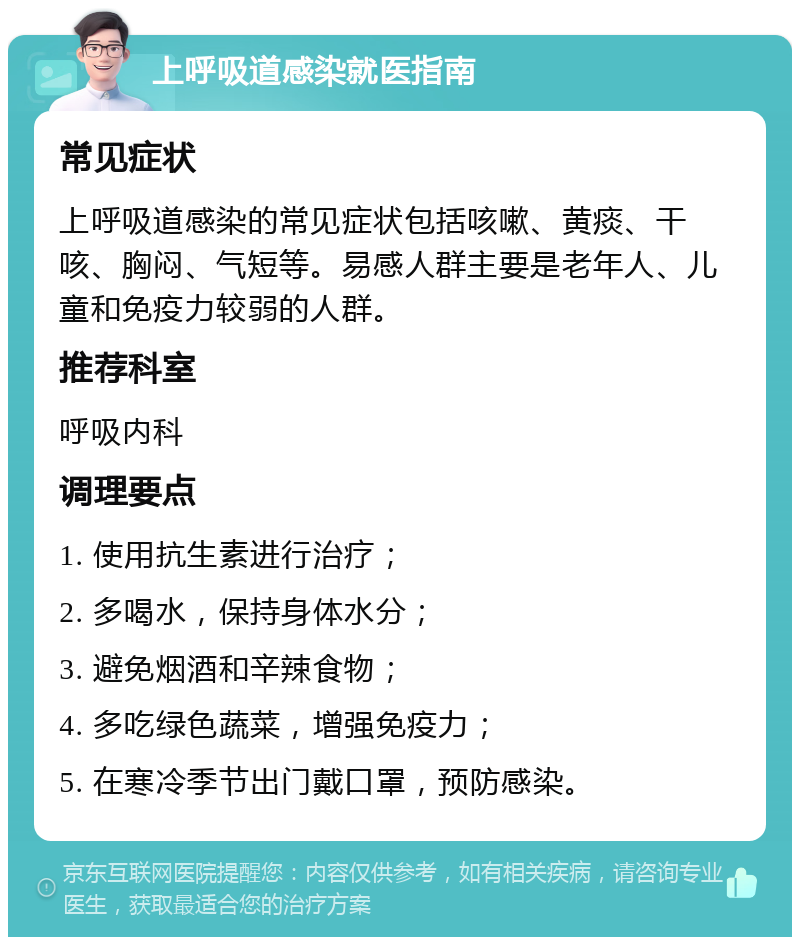 上呼吸道感染就医指南 常见症状 上呼吸道感染的常见症状包括咳嗽、黄痰、干咳、胸闷、气短等。易感人群主要是老年人、儿童和免疫力较弱的人群。 推荐科室 呼吸内科 调理要点 1. 使用抗生素进行治疗； 2. 多喝水，保持身体水分； 3. 避免烟酒和辛辣食物； 4. 多吃绿色蔬菜，增强免疫力； 5. 在寒冷季节出门戴口罩，预防感染。