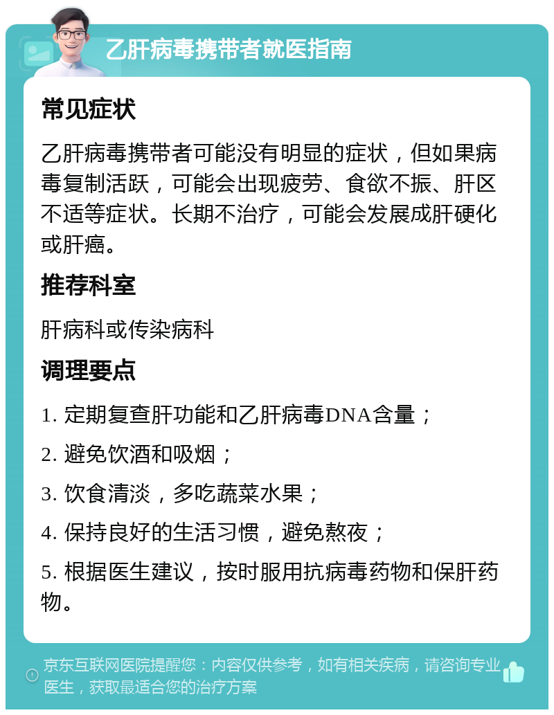 乙肝病毒携带者就医指南 常见症状 乙肝病毒携带者可能没有明显的症状，但如果病毒复制活跃，可能会出现疲劳、食欲不振、肝区不适等症状。长期不治疗，可能会发展成肝硬化或肝癌。 推荐科室 肝病科或传染病科 调理要点 1. 定期复查肝功能和乙肝病毒DNA含量； 2. 避免饮酒和吸烟； 3. 饮食清淡，多吃蔬菜水果； 4. 保持良好的生活习惯，避免熬夜； 5. 根据医生建议，按时服用抗病毒药物和保肝药物。