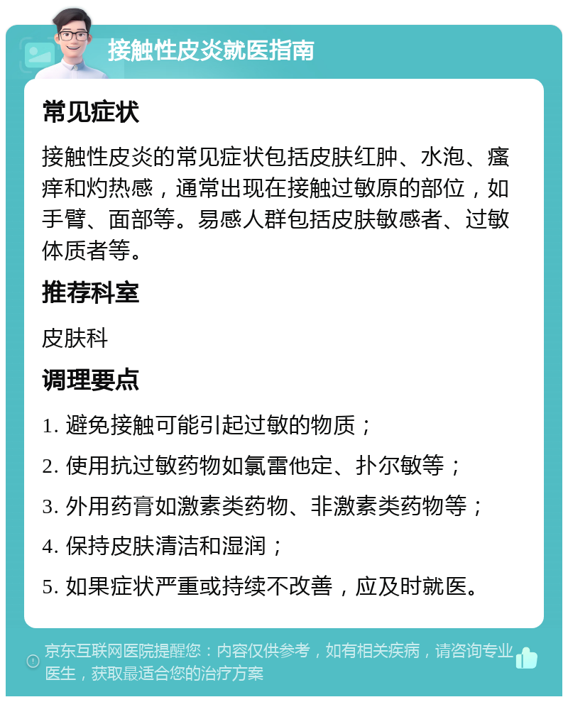 接触性皮炎就医指南 常见症状 接触性皮炎的常见症状包括皮肤红肿、水泡、瘙痒和灼热感，通常出现在接触过敏原的部位，如手臂、面部等。易感人群包括皮肤敏感者、过敏体质者等。 推荐科室 皮肤科 调理要点 1. 避免接触可能引起过敏的物质； 2. 使用抗过敏药物如氯雷他定、扑尔敏等； 3. 外用药膏如激素类药物、非激素类药物等； 4. 保持皮肤清洁和湿润； 5. 如果症状严重或持续不改善，应及时就医。