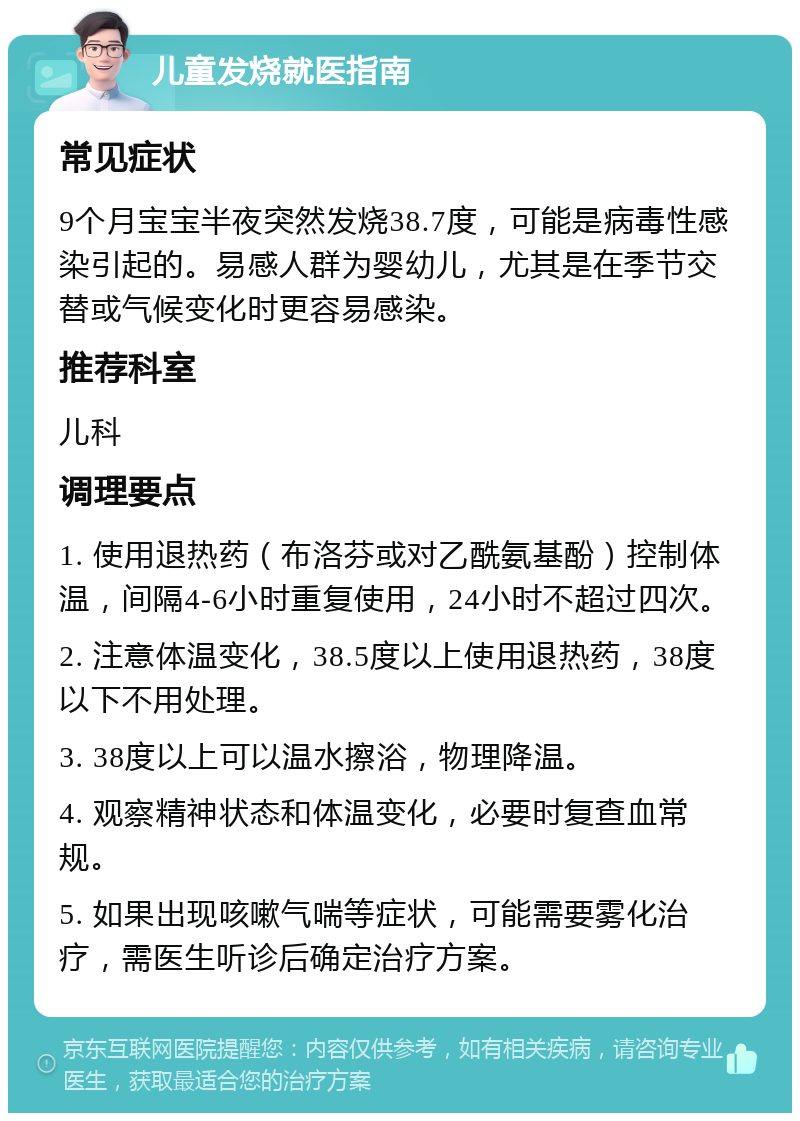 儿童发烧就医指南 常见症状 9个月宝宝半夜突然发烧38.7度，可能是病毒性感染引起的。易感人群为婴幼儿，尤其是在季节交替或气候变化时更容易感染。 推荐科室 儿科 调理要点 1. 使用退热药（布洛芬或对乙酰氨基酚）控制体温，间隔4-6小时重复使用，24小时不超过四次。 2. 注意体温变化，38.5度以上使用退热药，38度以下不用处理。 3. 38度以上可以温水擦浴，物理降温。 4. 观察精神状态和体温变化，必要时复查血常规。 5. 如果出现咳嗽气喘等症状，可能需要雾化治疗，需医生听诊后确定治疗方案。