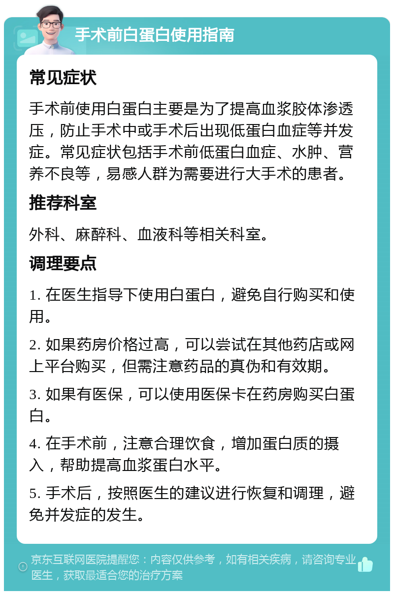 手术前白蛋白使用指南 常见症状 手术前使用白蛋白主要是为了提高血浆胶体渗透压，防止手术中或手术后出现低蛋白血症等并发症。常见症状包括手术前低蛋白血症、水肿、营养不良等，易感人群为需要进行大手术的患者。 推荐科室 外科、麻醉科、血液科等相关科室。 调理要点 1. 在医生指导下使用白蛋白，避免自行购买和使用。 2. 如果药房价格过高，可以尝试在其他药店或网上平台购买，但需注意药品的真伪和有效期。 3. 如果有医保，可以使用医保卡在药房购买白蛋白。 4. 在手术前，注意合理饮食，增加蛋白质的摄入，帮助提高血浆蛋白水平。 5. 手术后，按照医生的建议进行恢复和调理，避免并发症的发生。