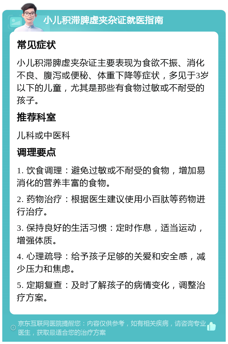 小儿积滞脾虚夹杂证就医指南 常见症状 小儿积滞脾虚夹杂证主要表现为食欲不振、消化不良、腹泻或便秘、体重下降等症状，多见于3岁以下的儿童，尤其是那些有食物过敏或不耐受的孩子。 推荐科室 儿科或中医科 调理要点 1. 饮食调理：避免过敏或不耐受的食物，增加易消化的营养丰富的食物。 2. 药物治疗：根据医生建议使用小百肽等药物进行治疗。 3. 保持良好的生活习惯：定时作息，适当运动，增强体质。 4. 心理疏导：给予孩子足够的关爱和安全感，减少压力和焦虑。 5. 定期复查：及时了解孩子的病情变化，调整治疗方案。