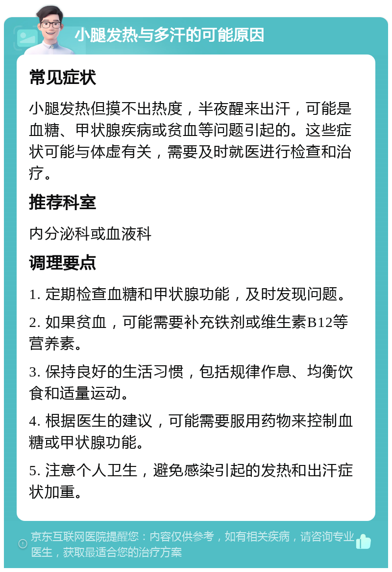 小腿发热与多汗的可能原因 常见症状 小腿发热但摸不出热度，半夜醒来出汗，可能是血糖、甲状腺疾病或贫血等问题引起的。这些症状可能与体虚有关，需要及时就医进行检查和治疗。 推荐科室 内分泌科或血液科 调理要点 1. 定期检查血糖和甲状腺功能，及时发现问题。 2. 如果贫血，可能需要补充铁剂或维生素B12等营养素。 3. 保持良好的生活习惯，包括规律作息、均衡饮食和适量运动。 4. 根据医生的建议，可能需要服用药物来控制血糖或甲状腺功能。 5. 注意个人卫生，避免感染引起的发热和出汗症状加重。