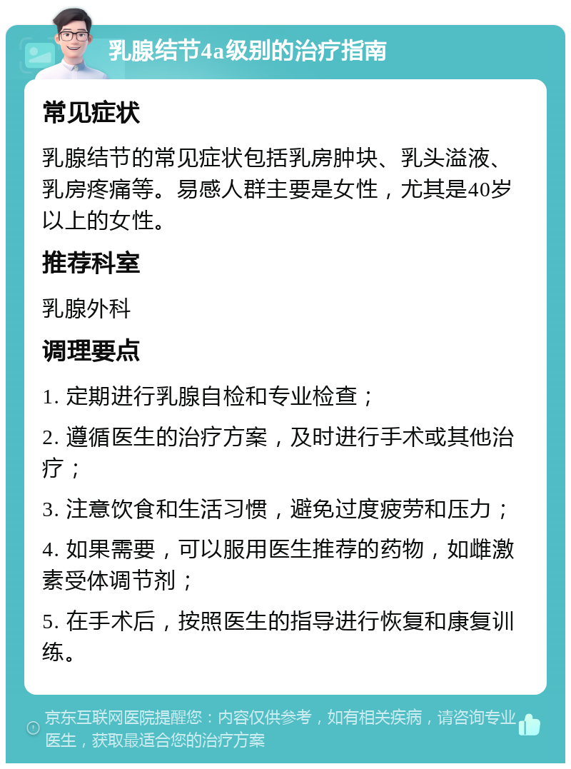 乳腺结节4a级别的治疗指南 常见症状 乳腺结节的常见症状包括乳房肿块、乳头溢液、乳房疼痛等。易感人群主要是女性，尤其是40岁以上的女性。 推荐科室 乳腺外科 调理要点 1. 定期进行乳腺自检和专业检查； 2. 遵循医生的治疗方案，及时进行手术或其他治疗； 3. 注意饮食和生活习惯，避免过度疲劳和压力； 4. 如果需要，可以服用医生推荐的药物，如雌激素受体调节剂； 5. 在手术后，按照医生的指导进行恢复和康复训练。