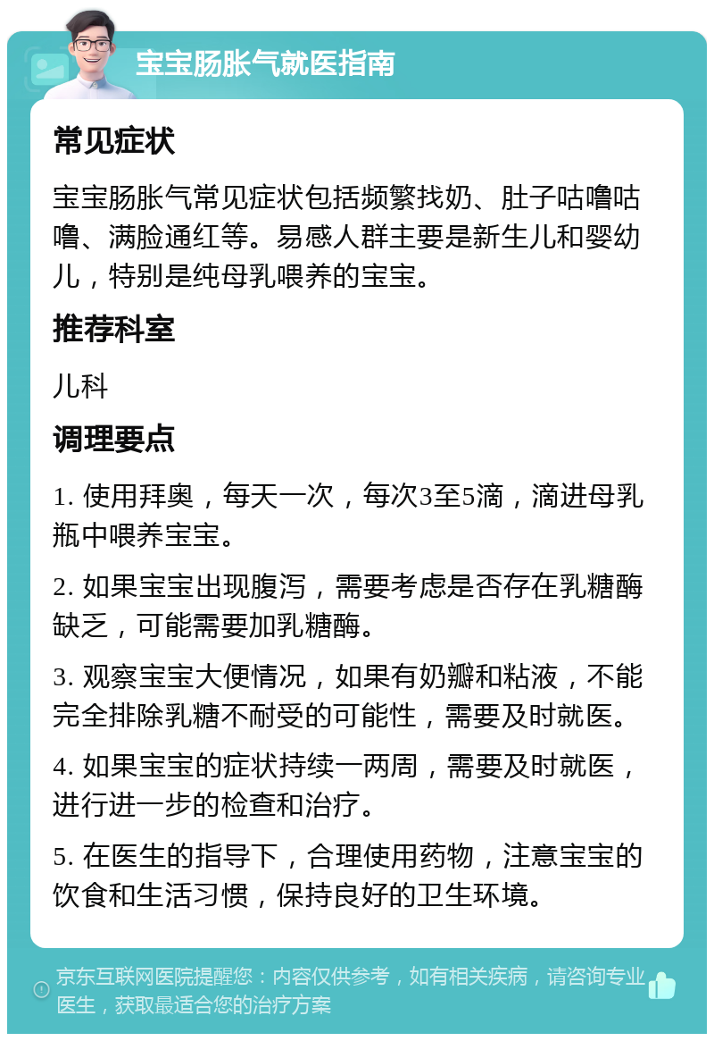 宝宝肠胀气就医指南 常见症状 宝宝肠胀气常见症状包括频繁找奶、肚子咕噜咕噜、满脸通红等。易感人群主要是新生儿和婴幼儿，特别是纯母乳喂养的宝宝。 推荐科室 儿科 调理要点 1. 使用拜奥，每天一次，每次3至5滴，滴进母乳瓶中喂养宝宝。 2. 如果宝宝出现腹泻，需要考虑是否存在乳糖酶缺乏，可能需要加乳糖酶。 3. 观察宝宝大便情况，如果有奶瓣和粘液，不能完全排除乳糖不耐受的可能性，需要及时就医。 4. 如果宝宝的症状持续一两周，需要及时就医，进行进一步的检查和治疗。 5. 在医生的指导下，合理使用药物，注意宝宝的饮食和生活习惯，保持良好的卫生环境。