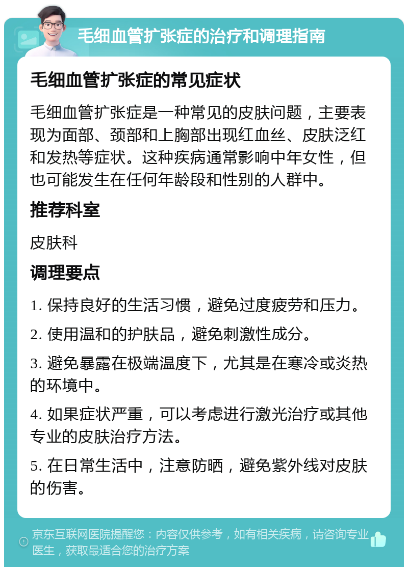 毛细血管扩张症的治疗和调理指南 毛细血管扩张症的常见症状 毛细血管扩张症是一种常见的皮肤问题，主要表现为面部、颈部和上胸部出现红血丝、皮肤泛红和发热等症状。这种疾病通常影响中年女性，但也可能发生在任何年龄段和性别的人群中。 推荐科室 皮肤科 调理要点 1. 保持良好的生活习惯，避免过度疲劳和压力。 2. 使用温和的护肤品，避免刺激性成分。 3. 避免暴露在极端温度下，尤其是在寒冷或炎热的环境中。 4. 如果症状严重，可以考虑进行激光治疗或其他专业的皮肤治疗方法。 5. 在日常生活中，注意防晒，避免紫外线对皮肤的伤害。