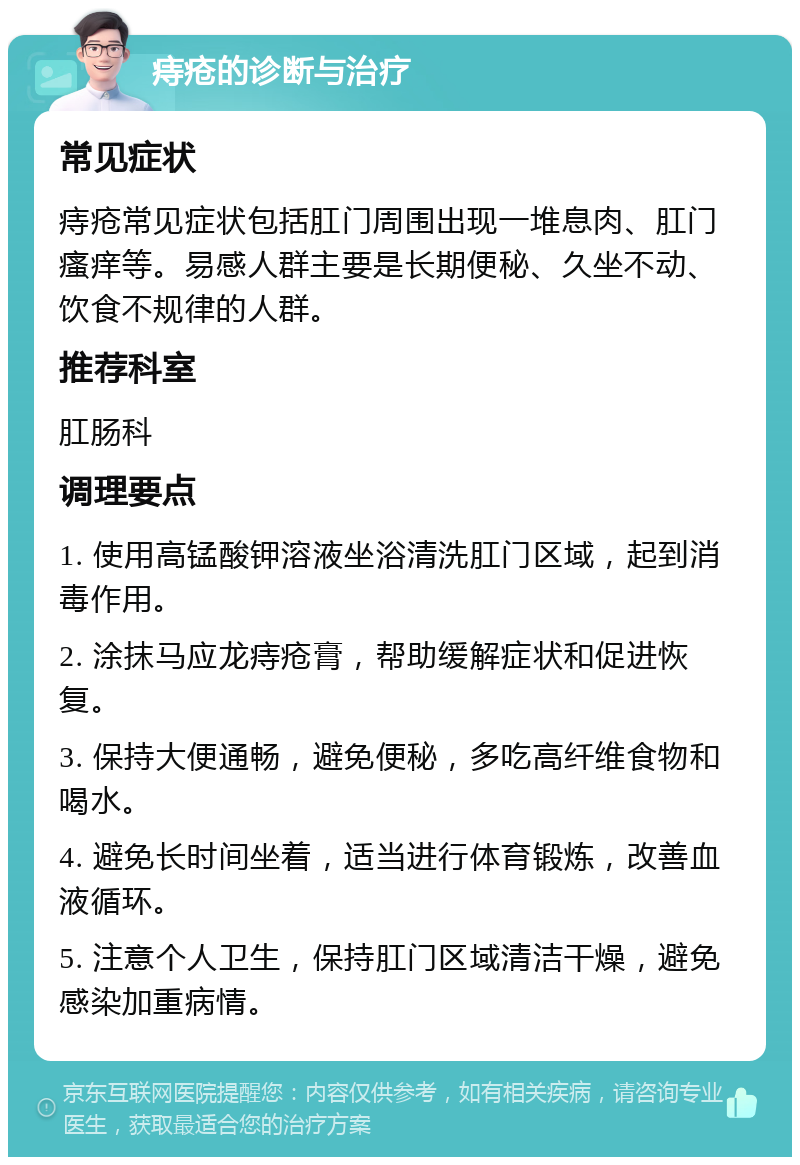 痔疮的诊断与治疗 常见症状 痔疮常见症状包括肛门周围出现一堆息肉、肛门瘙痒等。易感人群主要是长期便秘、久坐不动、饮食不规律的人群。 推荐科室 肛肠科 调理要点 1. 使用高锰酸钾溶液坐浴清洗肛门区域，起到消毒作用。 2. 涂抹马应龙痔疮膏，帮助缓解症状和促进恢复。 3. 保持大便通畅，避免便秘，多吃高纤维食物和喝水。 4. 避免长时间坐着，适当进行体育锻炼，改善血液循环。 5. 注意个人卫生，保持肛门区域清洁干燥，避免感染加重病情。