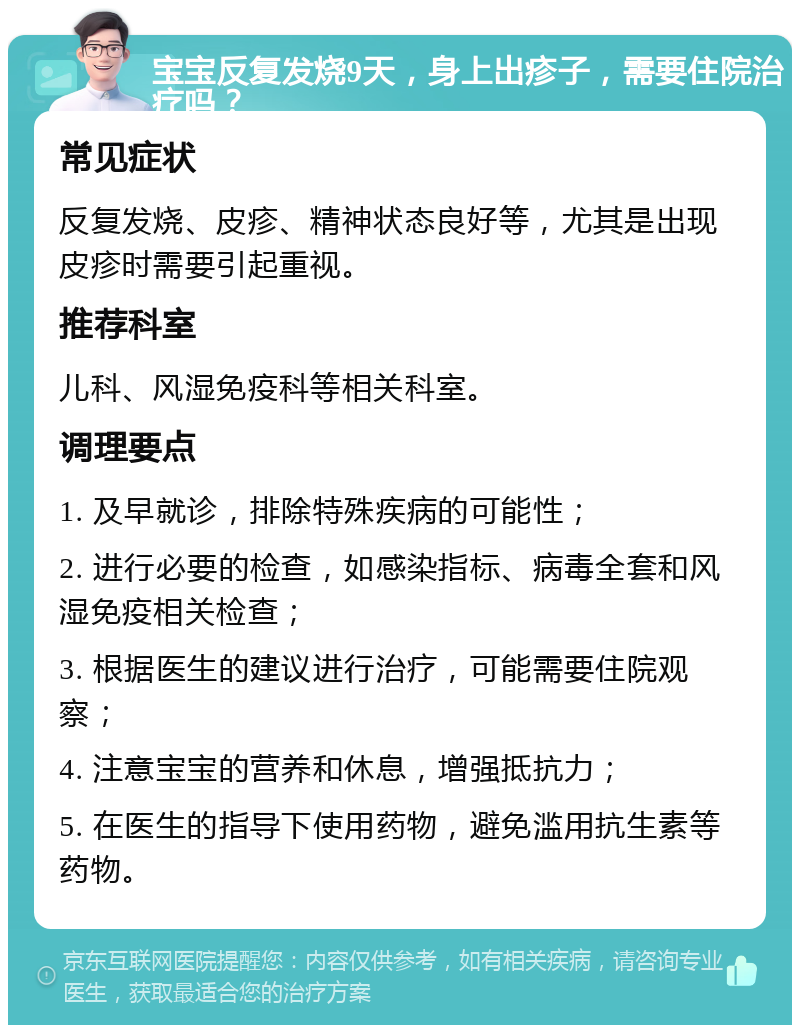 宝宝反复发烧9天，身上出疹子，需要住院治疗吗？ 常见症状 反复发烧、皮疹、精神状态良好等，尤其是出现皮疹时需要引起重视。 推荐科室 儿科、风湿免疫科等相关科室。 调理要点 1. 及早就诊，排除特殊疾病的可能性； 2. 进行必要的检查，如感染指标、病毒全套和风湿免疫相关检查； 3. 根据医生的建议进行治疗，可能需要住院观察； 4. 注意宝宝的营养和休息，增强抵抗力； 5. 在医生的指导下使用药物，避免滥用抗生素等药物。