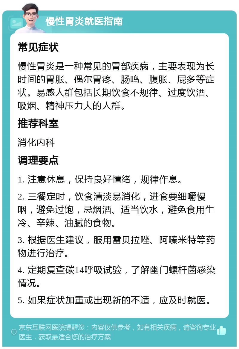 慢性胃炎就医指南 常见症状 慢性胃炎是一种常见的胃部疾病，主要表现为长时间的胃胀、偶尔胃疼、肠鸣、腹胀、屁多等症状。易感人群包括长期饮食不规律、过度饮酒、吸烟、精神压力大的人群。 推荐科室 消化内科 调理要点 1. 注意休息，保持良好情绪，规律作息。 2. 三餐定时，饮食清淡易消化，进食要细嚼慢咽，避免过饱，忌烟酒、适当饮水，避免食用生冷、辛辣、油腻的食物。 3. 根据医生建议，服用雷贝拉唑、阿嗪米特等药物进行治疗。 4. 定期复查碳14呼吸试验，了解幽门螺杆菌感染情况。 5. 如果症状加重或出现新的不适，应及时就医。