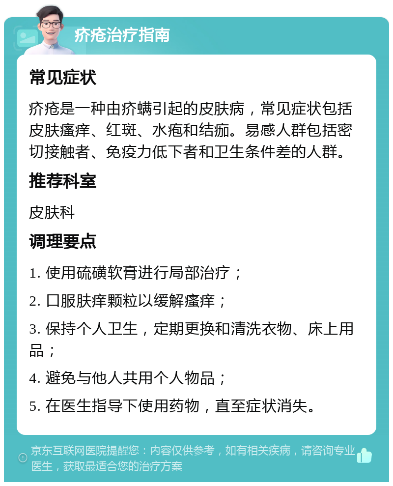 疥疮治疗指南 常见症状 疥疮是一种由疥螨引起的皮肤病，常见症状包括皮肤瘙痒、红斑、水疱和结痂。易感人群包括密切接触者、免疫力低下者和卫生条件差的人群。 推荐科室 皮肤科 调理要点 1. 使用硫磺软膏进行局部治疗； 2. 口服肤痒颗粒以缓解瘙痒； 3. 保持个人卫生，定期更换和清洗衣物、床上用品； 4. 避免与他人共用个人物品； 5. 在医生指导下使用药物，直至症状消失。