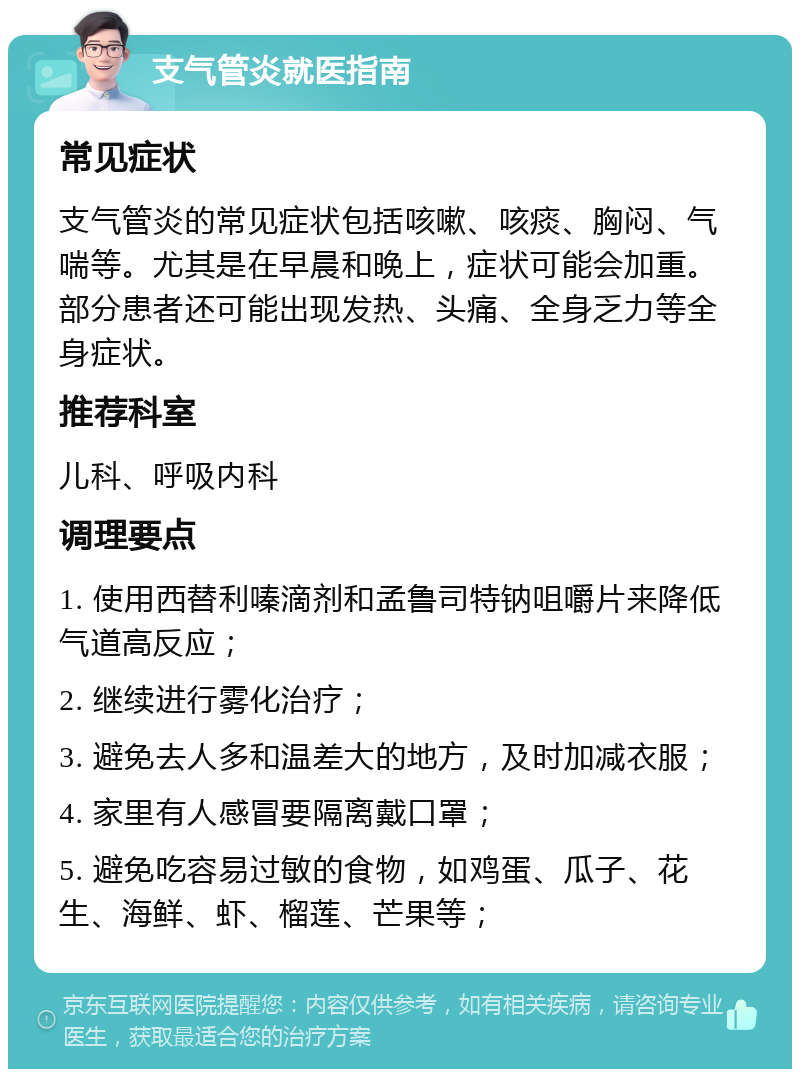 支气管炎就医指南 常见症状 支气管炎的常见症状包括咳嗽、咳痰、胸闷、气喘等。尤其是在早晨和晚上，症状可能会加重。部分患者还可能出现发热、头痛、全身乏力等全身症状。 推荐科室 儿科、呼吸内科 调理要点 1. 使用西替利嗪滴剂和孟鲁司特钠咀嚼片来降低气道高反应； 2. 继续进行雾化治疗； 3. 避免去人多和温差大的地方，及时加减衣服； 4. 家里有人感冒要隔离戴口罩； 5. 避免吃容易过敏的食物，如鸡蛋、瓜子、花生、海鲜、虾、榴莲、芒果等；