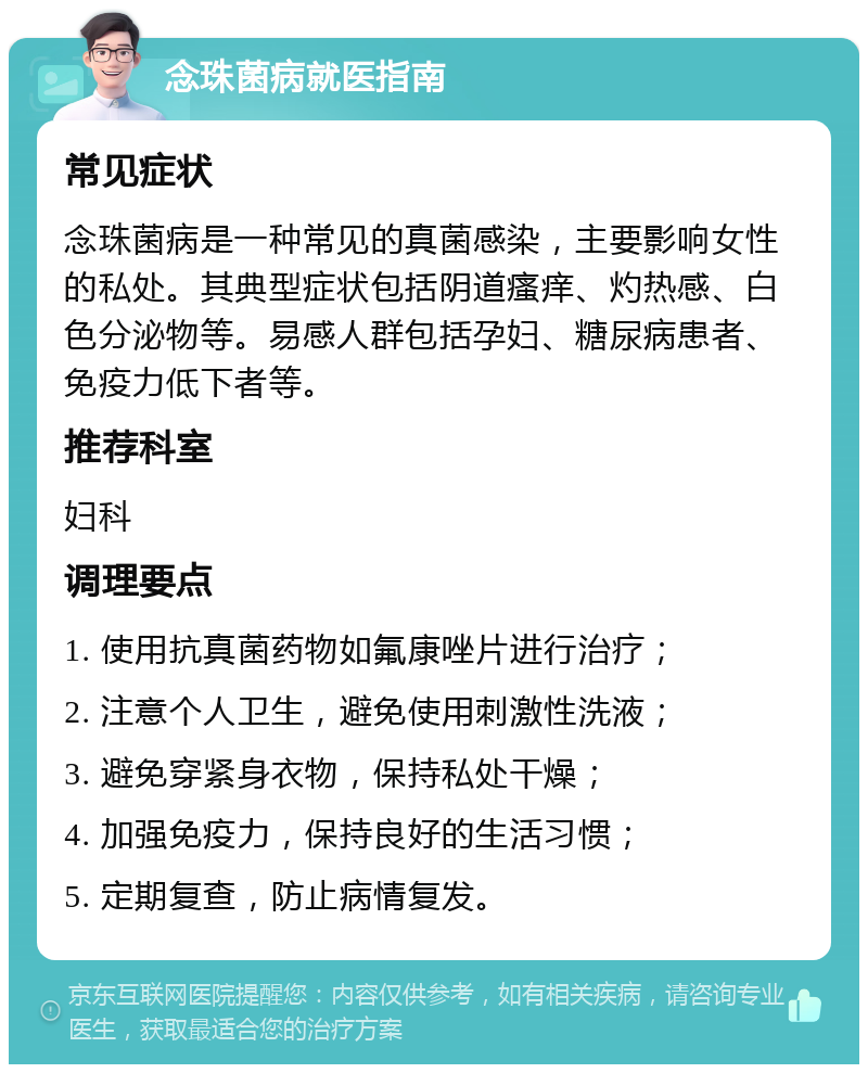 念珠菌病就医指南 常见症状 念珠菌病是一种常见的真菌感染，主要影响女性的私处。其典型症状包括阴道瘙痒、灼热感、白色分泌物等。易感人群包括孕妇、糖尿病患者、免疫力低下者等。 推荐科室 妇科 调理要点 1. 使用抗真菌药物如氟康唑片进行治疗； 2. 注意个人卫生，避免使用刺激性洗液； 3. 避免穿紧身衣物，保持私处干燥； 4. 加强免疫力，保持良好的生活习惯； 5. 定期复查，防止病情复发。