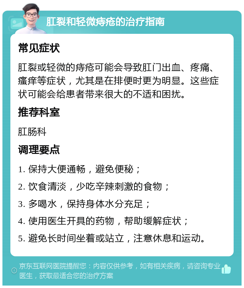 肛裂和轻微痔疮的治疗指南 常见症状 肛裂或轻微的痔疮可能会导致肛门出血、疼痛、瘙痒等症状，尤其是在排便时更为明显。这些症状可能会给患者带来很大的不适和困扰。 推荐科室 肛肠科 调理要点 1. 保持大便通畅，避免便秘； 2. 饮食清淡，少吃辛辣刺激的食物； 3. 多喝水，保持身体水分充足； 4. 使用医生开具的药物，帮助缓解症状； 5. 避免长时间坐着或站立，注意休息和运动。