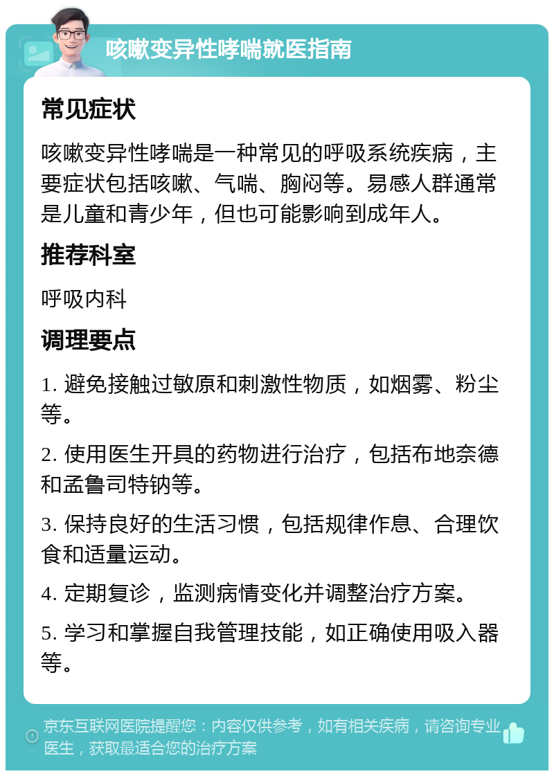 咳嗽变异性哮喘就医指南 常见症状 咳嗽变异性哮喘是一种常见的呼吸系统疾病，主要症状包括咳嗽、气喘、胸闷等。易感人群通常是儿童和青少年，但也可能影响到成年人。 推荐科室 呼吸内科 调理要点 1. 避免接触过敏原和刺激性物质，如烟雾、粉尘等。 2. 使用医生开具的药物进行治疗，包括布地奈德和孟鲁司特钠等。 3. 保持良好的生活习惯，包括规律作息、合理饮食和适量运动。 4. 定期复诊，监测病情变化并调整治疗方案。 5. 学习和掌握自我管理技能，如正确使用吸入器等。