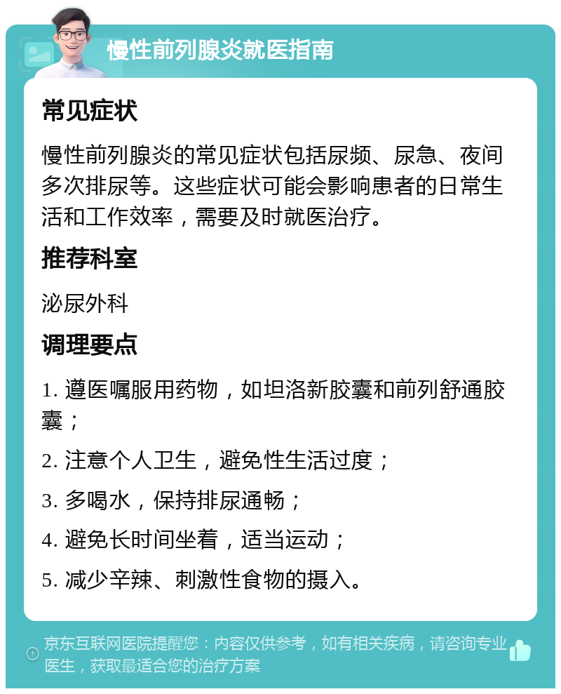 慢性前列腺炎就医指南 常见症状 慢性前列腺炎的常见症状包括尿频、尿急、夜间多次排尿等。这些症状可能会影响患者的日常生活和工作效率，需要及时就医治疗。 推荐科室 泌尿外科 调理要点 1. 遵医嘱服用药物，如坦洛新胶囊和前列舒通胶囊； 2. 注意个人卫生，避免性生活过度； 3. 多喝水，保持排尿通畅； 4. 避免长时间坐着，适当运动； 5. 减少辛辣、刺激性食物的摄入。