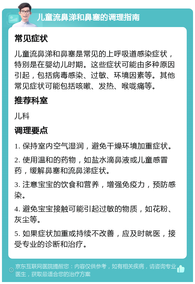 儿童流鼻涕和鼻塞的调理指南 常见症状 儿童流鼻涕和鼻塞是常见的上呼吸道感染症状，特别是在婴幼儿时期。这些症状可能由多种原因引起，包括病毒感染、过敏、环境因素等。其他常见症状可能包括咳嗽、发热、喉咙痛等。 推荐科室 儿科 调理要点 1. 保持室内空气湿润，避免干燥环境加重症状。 2. 使用温和的药物，如盐水滴鼻液或儿童感冒药，缓解鼻塞和流鼻涕症状。 3. 注意宝宝的饮食和营养，增强免疫力，预防感染。 4. 避免宝宝接触可能引起过敏的物质，如花粉、灰尘等。 5. 如果症状加重或持续不改善，应及时就医，接受专业的诊断和治疗。