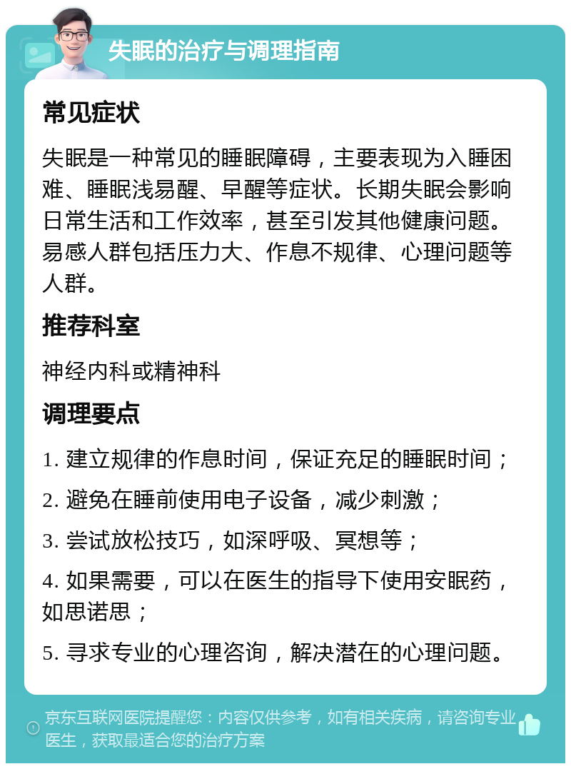 失眠的治疗与调理指南 常见症状 失眠是一种常见的睡眠障碍，主要表现为入睡困难、睡眠浅易醒、早醒等症状。长期失眠会影响日常生活和工作效率，甚至引发其他健康问题。易感人群包括压力大、作息不规律、心理问题等人群。 推荐科室 神经内科或精神科 调理要点 1. 建立规律的作息时间，保证充足的睡眠时间； 2. 避免在睡前使用电子设备，减少刺激； 3. 尝试放松技巧，如深呼吸、冥想等； 4. 如果需要，可以在医生的指导下使用安眠药，如思诺思； 5. 寻求专业的心理咨询，解决潜在的心理问题。