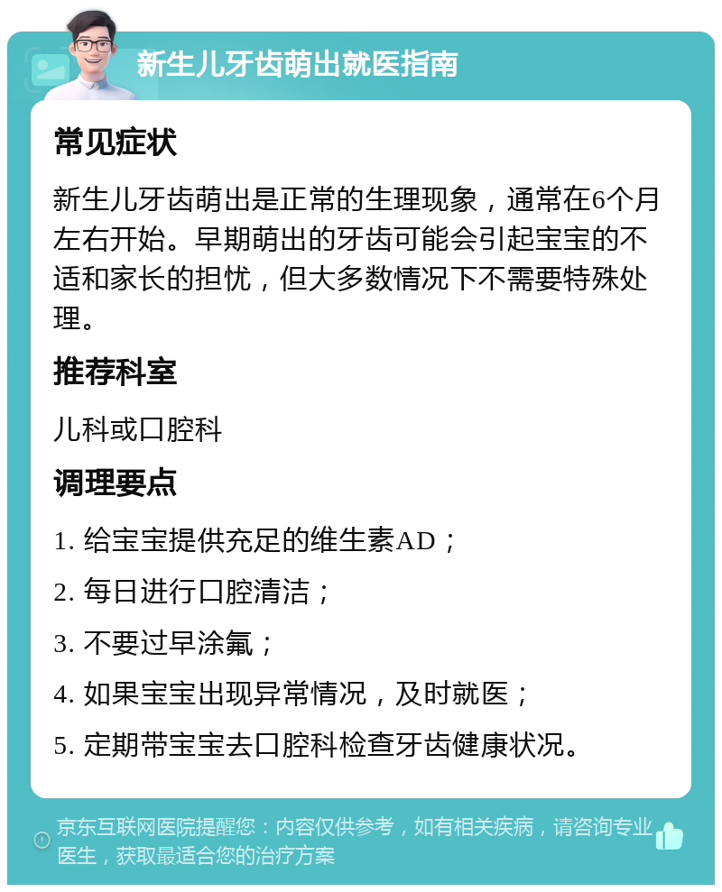 新生儿牙齿萌出就医指南 常见症状 新生儿牙齿萌出是正常的生理现象，通常在6个月左右开始。早期萌出的牙齿可能会引起宝宝的不适和家长的担忧，但大多数情况下不需要特殊处理。 推荐科室 儿科或口腔科 调理要点 1. 给宝宝提供充足的维生素AD； 2. 每日进行口腔清洁； 3. 不要过早涂氟； 4. 如果宝宝出现异常情况，及时就医； 5. 定期带宝宝去口腔科检查牙齿健康状况。