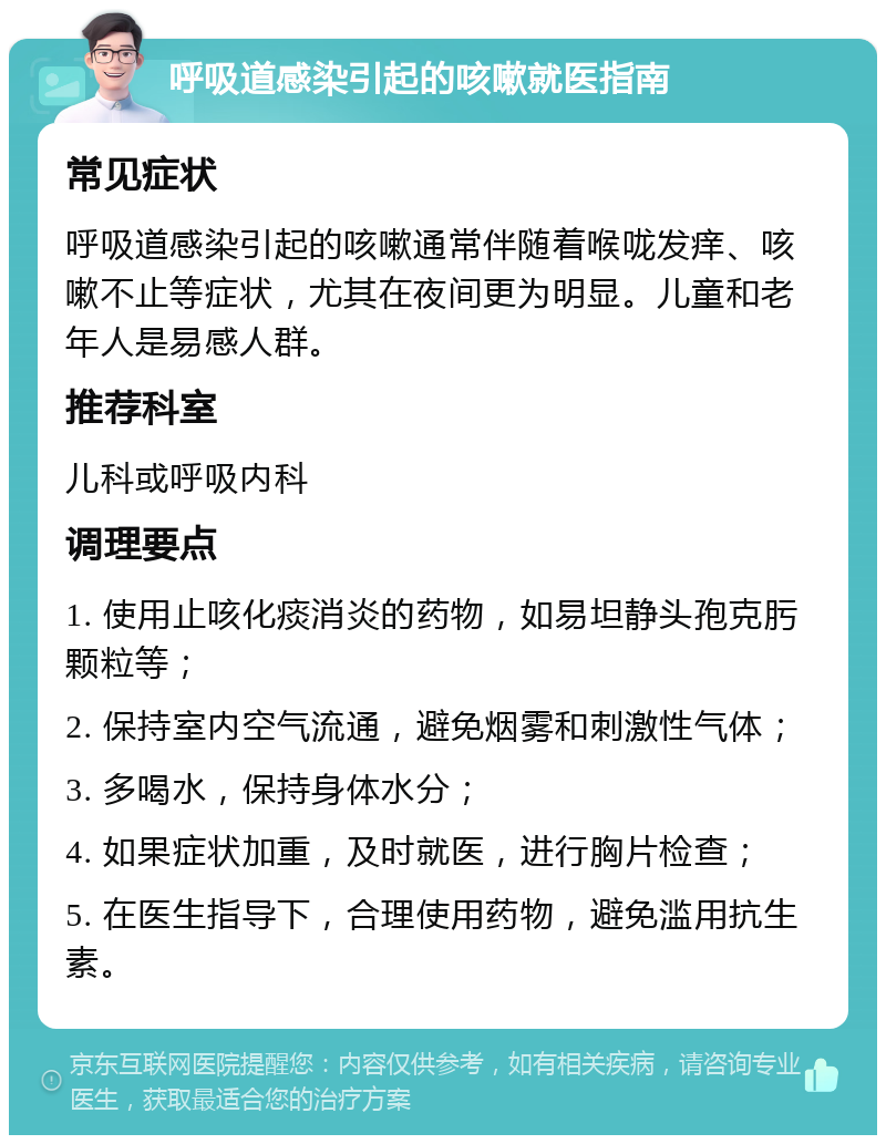 呼吸道感染引起的咳嗽就医指南 常见症状 呼吸道感染引起的咳嗽通常伴随着喉咙发痒、咳嗽不止等症状，尤其在夜间更为明显。儿童和老年人是易感人群。 推荐科室 儿科或呼吸内科 调理要点 1. 使用止咳化痰消炎的药物，如易坦静头孢克肟颗粒等； 2. 保持室内空气流通，避免烟雾和刺激性气体； 3. 多喝水，保持身体水分； 4. 如果症状加重，及时就医，进行胸片检查； 5. 在医生指导下，合理使用药物，避免滥用抗生素。