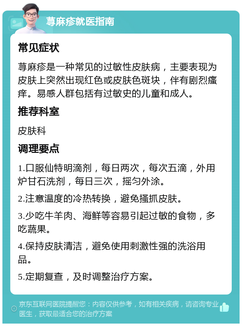 荨麻疹就医指南 常见症状 荨麻疹是一种常见的过敏性皮肤病，主要表现为皮肤上突然出现红色或皮肤色斑块，伴有剧烈瘙痒。易感人群包括有过敏史的儿童和成人。 推荐科室 皮肤科 调理要点 1.口服仙特明滴剂，每日两次，每次五滴，外用炉甘石洗剂，每日三次，摇匀外涂。 2.注意温度的冷热转换，避免搔抓皮肤。 3.少吃牛羊肉、海鲜等容易引起过敏的食物，多吃蔬果。 4.保持皮肤清洁，避免使用刺激性强的洗浴用品。 5.定期复查，及时调整治疗方案。