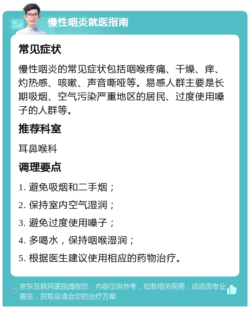 慢性咽炎就医指南 常见症状 慢性咽炎的常见症状包括咽喉疼痛、干燥、痒、灼热感、咳嗽、声音嘶哑等。易感人群主要是长期吸烟、空气污染严重地区的居民、过度使用嗓子的人群等。 推荐科室 耳鼻喉科 调理要点 1. 避免吸烟和二手烟； 2. 保持室内空气湿润； 3. 避免过度使用嗓子； 4. 多喝水，保持咽喉湿润； 5. 根据医生建议使用相应的药物治疗。