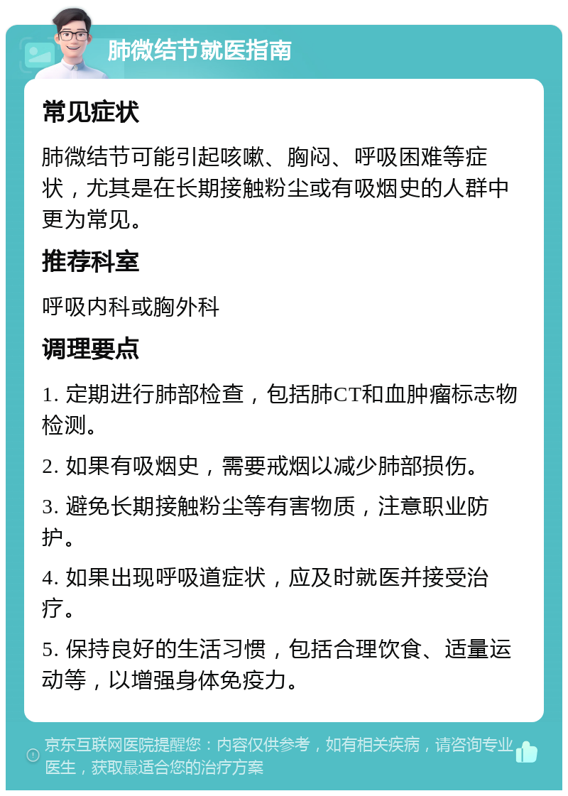 肺微结节就医指南 常见症状 肺微结节可能引起咳嗽、胸闷、呼吸困难等症状，尤其是在长期接触粉尘或有吸烟史的人群中更为常见。 推荐科室 呼吸内科或胸外科 调理要点 1. 定期进行肺部检查，包括肺CT和血肿瘤标志物检测。 2. 如果有吸烟史，需要戒烟以减少肺部损伤。 3. 避免长期接触粉尘等有害物质，注意职业防护。 4. 如果出现呼吸道症状，应及时就医并接受治疗。 5. 保持良好的生活习惯，包括合理饮食、适量运动等，以增强身体免疫力。