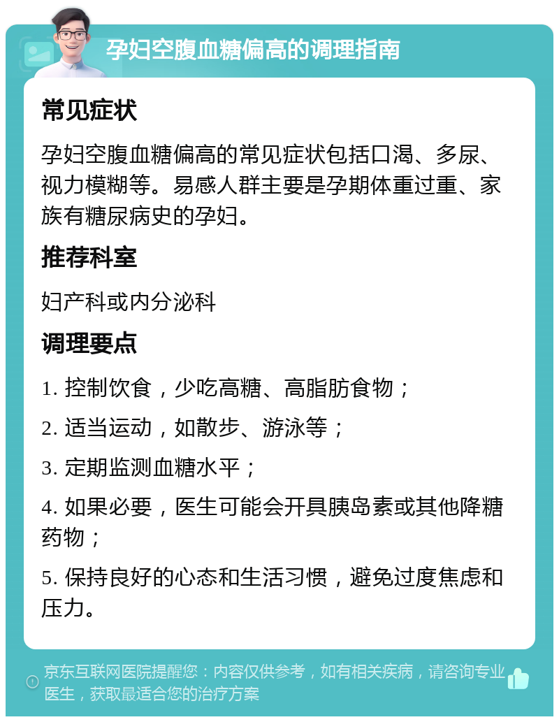 孕妇空腹血糖偏高的调理指南 常见症状 孕妇空腹血糖偏高的常见症状包括口渴、多尿、视力模糊等。易感人群主要是孕期体重过重、家族有糖尿病史的孕妇。 推荐科室 妇产科或内分泌科 调理要点 1. 控制饮食，少吃高糖、高脂肪食物； 2. 适当运动，如散步、游泳等； 3. 定期监测血糖水平； 4. 如果必要，医生可能会开具胰岛素或其他降糖药物； 5. 保持良好的心态和生活习惯，避免过度焦虑和压力。