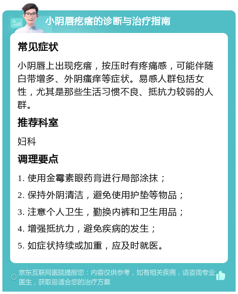 小阴唇疙瘩的诊断与治疗指南 常见症状 小阴唇上出现疙瘩，按压时有疼痛感，可能伴随白带增多、外阴瘙痒等症状。易感人群包括女性，尤其是那些生活习惯不良、抵抗力较弱的人群。 推荐科室 妇科 调理要点 1. 使用金霉素眼药膏进行局部涂抹； 2. 保持外阴清洁，避免使用护垫等物品； 3. 注意个人卫生，勤换内裤和卫生用品； 4. 增强抵抗力，避免疾病的发生； 5. 如症状持续或加重，应及时就医。