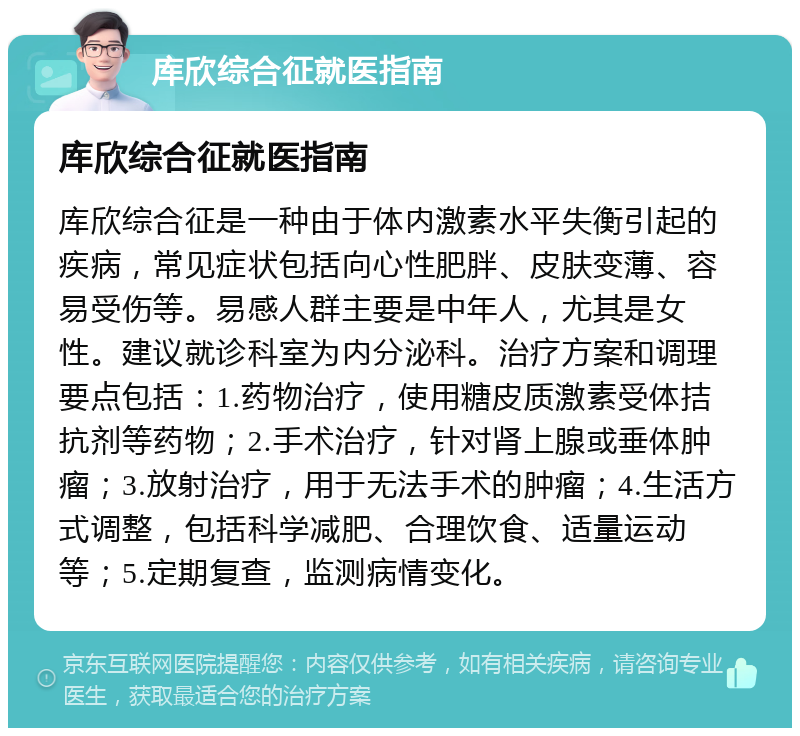 库欣综合征就医指南 库欣综合征就医指南 库欣综合征是一种由于体内激素水平失衡引起的疾病，常见症状包括向心性肥胖、皮肤变薄、容易受伤等。易感人群主要是中年人，尤其是女性。建议就诊科室为内分泌科。治疗方案和调理要点包括：1.药物治疗，使用糖皮质激素受体拮抗剂等药物；2.手术治疗，针对肾上腺或垂体肿瘤；3.放射治疗，用于无法手术的肿瘤；4.生活方式调整，包括科学减肥、合理饮食、适量运动等；5.定期复查，监测病情变化。