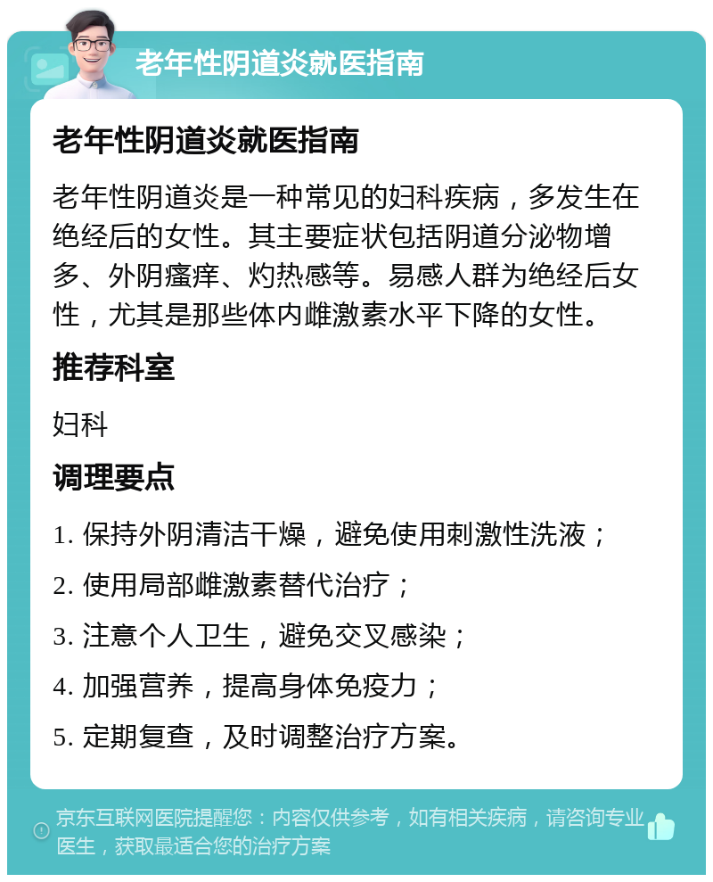 老年性阴道炎就医指南 老年性阴道炎就医指南 老年性阴道炎是一种常见的妇科疾病，多发生在绝经后的女性。其主要症状包括阴道分泌物增多、外阴瘙痒、灼热感等。易感人群为绝经后女性，尤其是那些体内雌激素水平下降的女性。 推荐科室 妇科 调理要点 1. 保持外阴清洁干燥，避免使用刺激性洗液； 2. 使用局部雌激素替代治疗； 3. 注意个人卫生，避免交叉感染； 4. 加强营养，提高身体免疫力； 5. 定期复查，及时调整治疗方案。