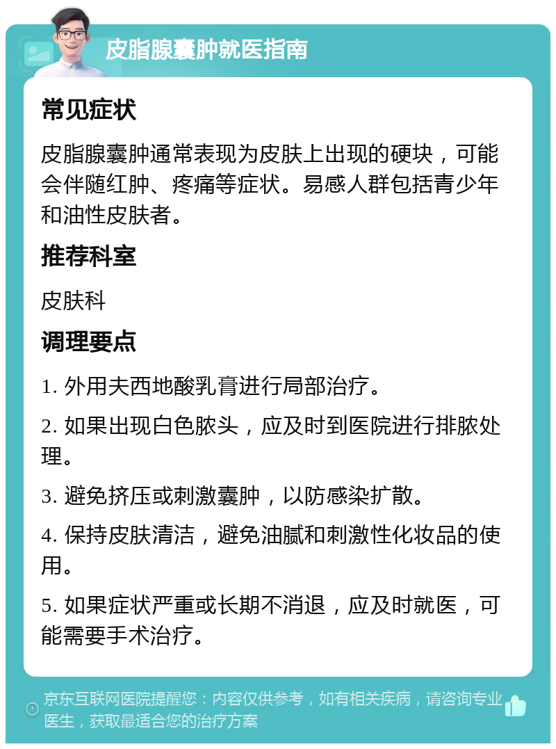 皮脂腺囊肿就医指南 常见症状 皮脂腺囊肿通常表现为皮肤上出现的硬块，可能会伴随红肿、疼痛等症状。易感人群包括青少年和油性皮肤者。 推荐科室 皮肤科 调理要点 1. 外用夫西地酸乳膏进行局部治疗。 2. 如果出现白色脓头，应及时到医院进行排脓处理。 3. 避免挤压或刺激囊肿，以防感染扩散。 4. 保持皮肤清洁，避免油腻和刺激性化妆品的使用。 5. 如果症状严重或长期不消退，应及时就医，可能需要手术治疗。