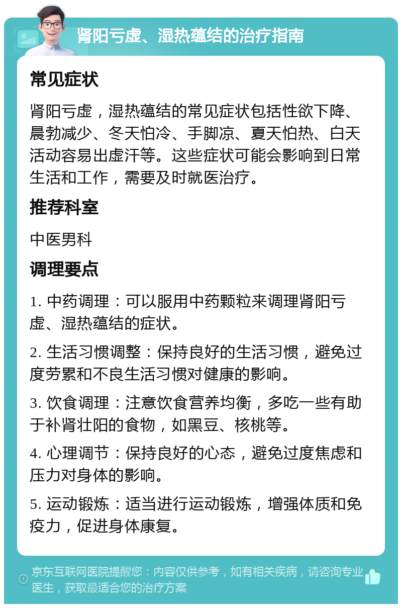 肾阳亏虚、湿热蕴结的治疗指南 常见症状 肾阳亏虚，湿热蕴结的常见症状包括性欲下降、晨勃减少、冬天怕冷、手脚凉、夏天怕热、白天活动容易出虚汗等。这些症状可能会影响到日常生活和工作，需要及时就医治疗。 推荐科室 中医男科 调理要点 1. 中药调理：可以服用中药颗粒来调理肾阳亏虚、湿热蕴结的症状。 2. 生活习惯调整：保持良好的生活习惯，避免过度劳累和不良生活习惯对健康的影响。 3. 饮食调理：注意饮食营养均衡，多吃一些有助于补肾壮阳的食物，如黑豆、核桃等。 4. 心理调节：保持良好的心态，避免过度焦虑和压力对身体的影响。 5. 运动锻炼：适当进行运动锻炼，增强体质和免疫力，促进身体康复。