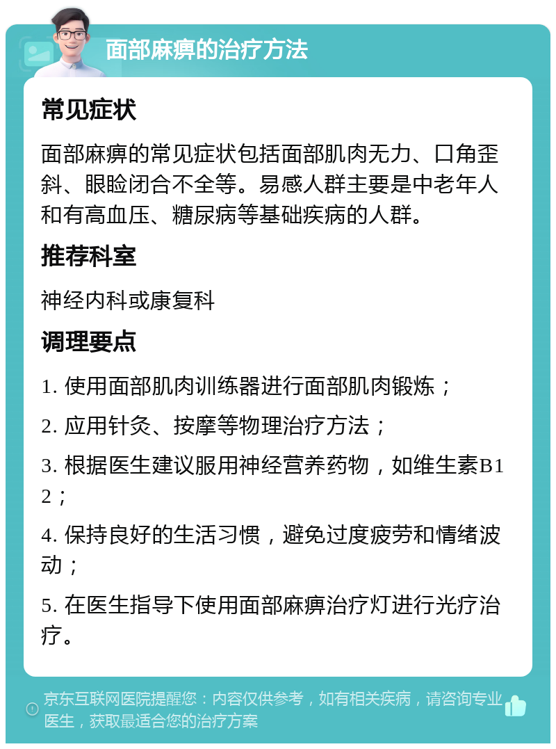 面部麻痹的治疗方法 常见症状 面部麻痹的常见症状包括面部肌肉无力、口角歪斜、眼睑闭合不全等。易感人群主要是中老年人和有高血压、糖尿病等基础疾病的人群。 推荐科室 神经内科或康复科 调理要点 1. 使用面部肌肉训练器进行面部肌肉锻炼； 2. 应用针灸、按摩等物理治疗方法； 3. 根据医生建议服用神经营养药物，如维生素B12； 4. 保持良好的生活习惯，避免过度疲劳和情绪波动； 5. 在医生指导下使用面部麻痹治疗灯进行光疗治疗。