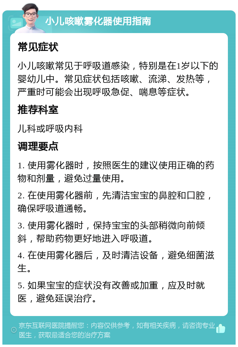 小儿咳嗽雾化器使用指南 常见症状 小儿咳嗽常见于呼吸道感染，特别是在1岁以下的婴幼儿中。常见症状包括咳嗽、流涕、发热等，严重时可能会出现呼吸急促、喘息等症状。 推荐科室 儿科或呼吸内科 调理要点 1. 使用雾化器时，按照医生的建议使用正确的药物和剂量，避免过量使用。 2. 在使用雾化器前，先清洁宝宝的鼻腔和口腔，确保呼吸道通畅。 3. 使用雾化器时，保持宝宝的头部稍微向前倾斜，帮助药物更好地进入呼吸道。 4. 在使用雾化器后，及时清洁设备，避免细菌滋生。 5. 如果宝宝的症状没有改善或加重，应及时就医，避免延误治疗。