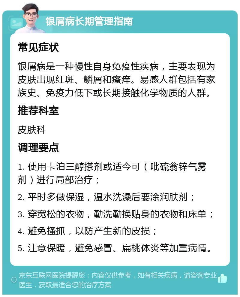 银屑病长期管理指南 常见症状 银屑病是一种慢性自身免疫性疾病，主要表现为皮肤出现红斑、鳞屑和瘙痒。易感人群包括有家族史、免疫力低下或长期接触化学物质的人群。 推荐科室 皮肤科 调理要点 1. 使用卡泊三醇搽剂或适今可（吡硫翁锌气雾剂）进行局部治疗； 2. 平时多做保湿，温水洗澡后要涂润肤剂； 3. 穿宽松的衣物，勤洗勤换贴身的衣物和床单； 4. 避免搔抓，以防产生新的皮损； 5. 注意保暖，避免感冒、扁桃体炎等加重病情。