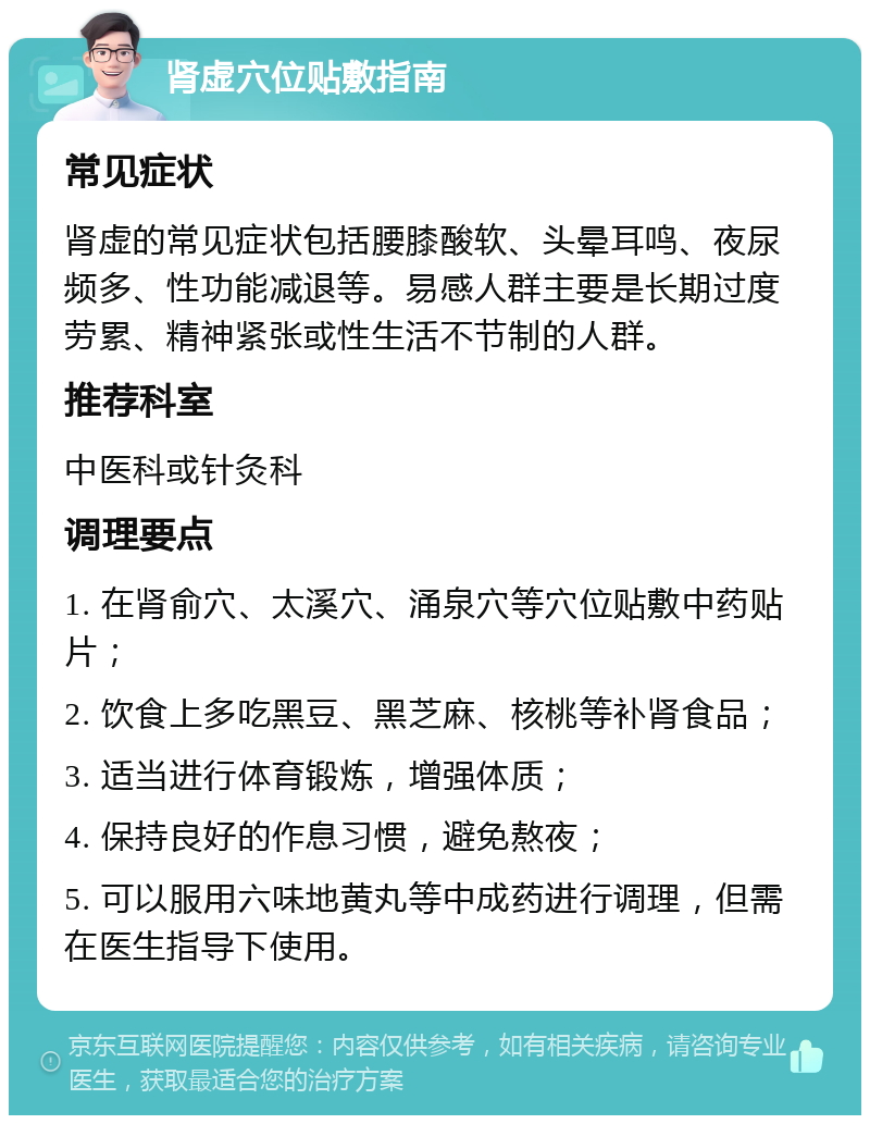 肾虚穴位贴敷指南 常见症状 肾虚的常见症状包括腰膝酸软、头晕耳鸣、夜尿频多、性功能减退等。易感人群主要是长期过度劳累、精神紧张或性生活不节制的人群。 推荐科室 中医科或针灸科 调理要点 1. 在肾俞穴、太溪穴、涌泉穴等穴位贴敷中药贴片； 2. 饮食上多吃黑豆、黑芝麻、核桃等补肾食品； 3. 适当进行体育锻炼，增强体质； 4. 保持良好的作息习惯，避免熬夜； 5. 可以服用六味地黄丸等中成药进行调理，但需在医生指导下使用。